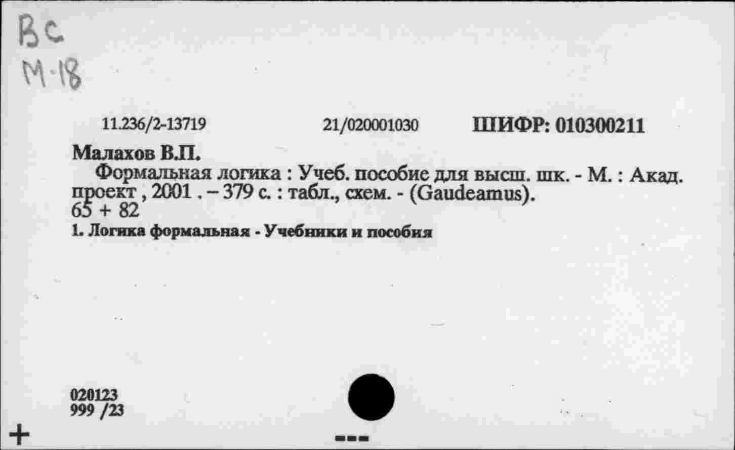 ﻿11236/2-13719	21/020001030 ШИФР: 010300211
Малахов ВЛ.
Формальная логика : Учеб, пособие для высш. шк. - М.: Акад, проект, 2001. - 379 с.: табл., схем. - (Gaudeamus).
1. Логика формальная - Учебники и пособия
020123
999 /23